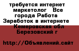 требуется интернет- маркетолог - Все города Работа » Заработок в интернете   . Кемеровская обл.,Березовский г.